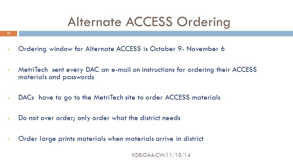 Alternate ACCESS Ordering 13 Ordering window for Alternate ACCESS is October 9- November 6 MetriTech sent every DAC an  on instructions for ordering their ACCESS materials and passwords DACs have to go to the MetriTech site to order ACCESS materials Do not over order; only order what the district needs Order large prints materials when materials arrive in district KDE:OAA:CW:11/10/14