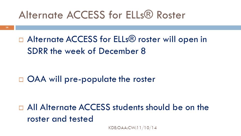 Alternate ACCESS for ELLs® Roster  Alternate ACCESS for ELLs® roster will open in SDRR the week of December 8  OAA will pre-populate the roster  All Alternate ACCESS students should be on the roster and tested 14 KDE:OAA:CW:11/10/14