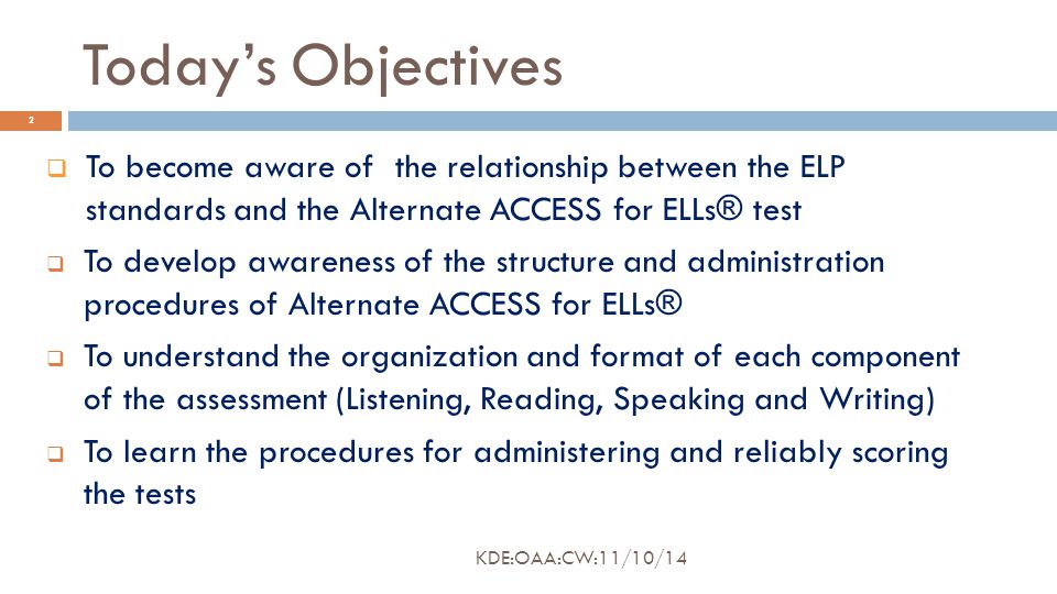 Today’s Objectives  To become aware of the relationship between the ELP standards and the Alternate ACCESS for ELLs® test  To develop awareness of the structure and administration procedures of Alternate ACCESS for ELLs®  To understand the organization and format of each component of the assessment (Listening, Reading, Speaking and Writing)  To learn the procedures for administering and reliably scoring the tests 2 KDE:OAA:CW:11/10/14