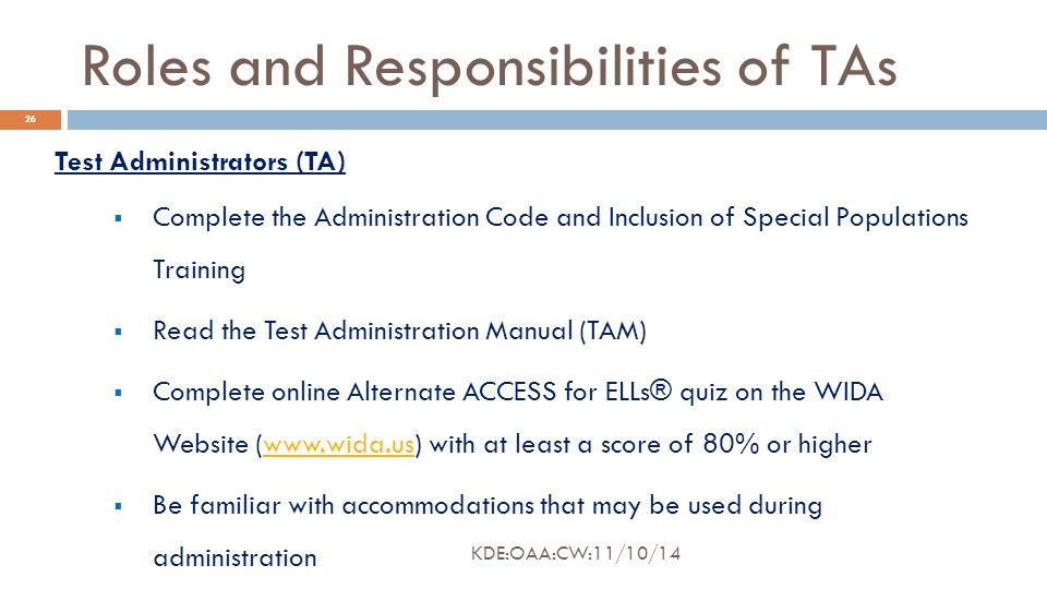 Roles and Responsibilities of TAs Test Administrators (TA)  Complete the Administration Code and Inclusion of Special Populations Training  Read the Test Administration Manual (TAM)  Complete online Alternate ACCESS for ELLs® quiz on the WIDA Website (  with at least a score of 80% or higherwww.wida.us  Be familiar with accommodations that may be used during administration 26 KDE:OAA:CW:11/10/14