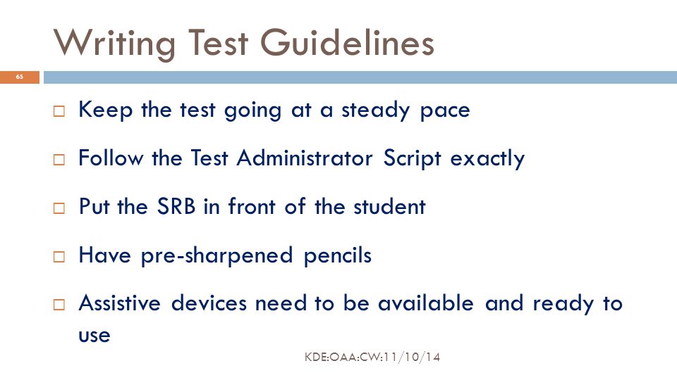 Writing Test Guidelines  Keep the test going at a steady pace  Follow the Test Administrator Script exactly  Put the SRB in front of the student  Have pre-sharpened pencils  Assistive devices need to be available and ready to use 65 KDE:OAA:CW:11/10/14