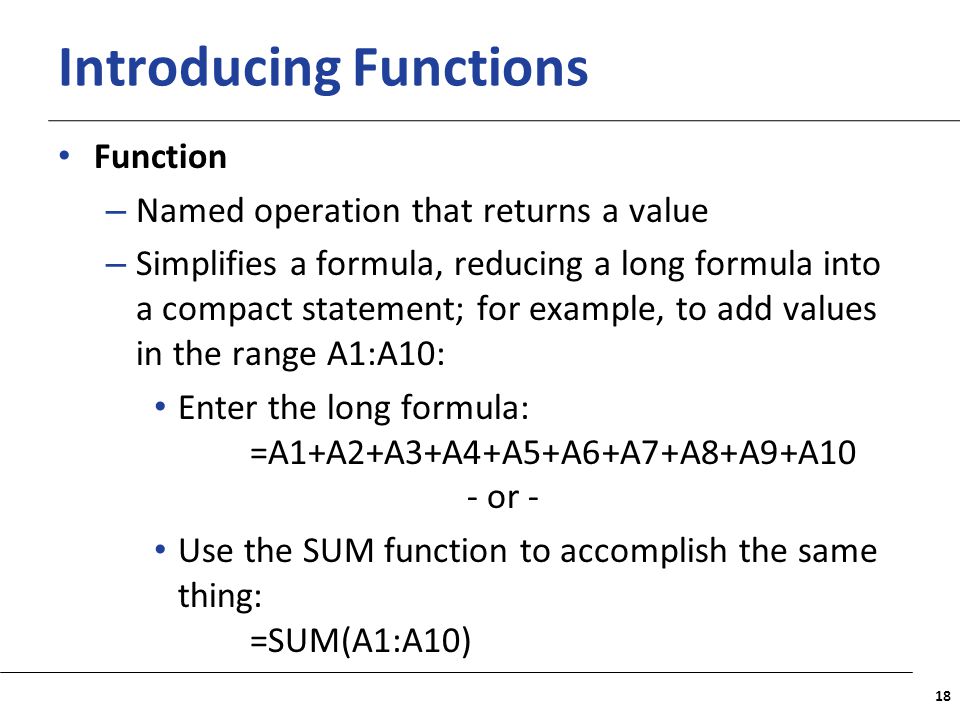 XP Introducing Functions Function – Named operation that returns a value – Simplifies a formula, reducing a long formula into a compact statement; for example, to add values in the range A1:A10: Enter the long formula: =A1+A2+A3+A4+A5+A6+A7+A8+A9+A10 - or - Use the SUM function to accomplish the same thing: =SUM(A1:A10) 18