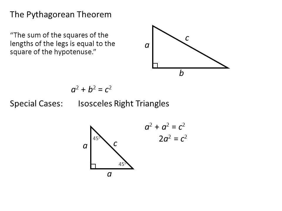 The Pythagorean Theorem a c b The sum of the squares of the lengths of the legs is equal to the square of the hypotenuse. a 2 + b 2 = c 2 Special Cases:Isosceles Right Triangles a c a a 2 + a 2 = c 2 2a 2 = c