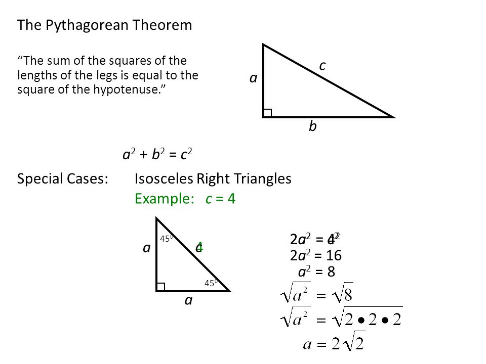 The Pythagorean Theorem a c b The sum of the squares of the lengths of the legs is equal to the square of the hypotenuse. a 2 + b 2 = c 2 Special Cases:Isosceles Right Triangles 4 c 2a 2 = 4 2 Example: c = 4 a a 2a 2 = 16 a 2 = 8 2a 2 = c