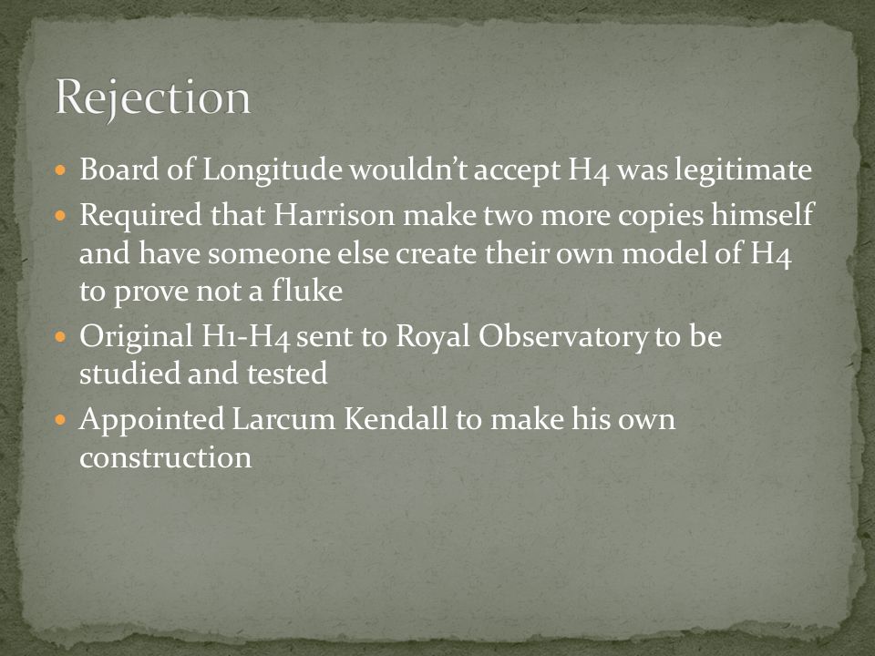 Board of Longitude wouldn’t accept H4 was legitimate Required that Harrison make two more copies himself and have someone else create their own model of H4 to prove not a fluke Original H1-H4 sent to Royal Observatory to be studied and tested Appointed Larcum Kendall to make his own construction