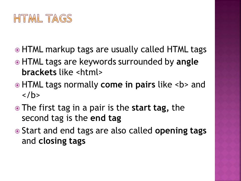  HTML markup tags are usually called HTML tags  HTML tags are keywords surrounded by angle brackets like  HTML tags normally come in pairs like and  The first tag in a pair is the start tag, the second tag is the end tag  Start and end tags are also called opening tags and closing tags
