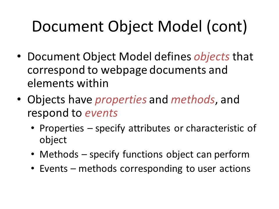 Document Object Model (cont) Document Object Model defines objects that correspond to webpage documents and elements within Objects have properties and methods, and respond to events Properties – specify attributes or characteristic of object Methods – specify functions object can perform Events – methods corresponding to user actions