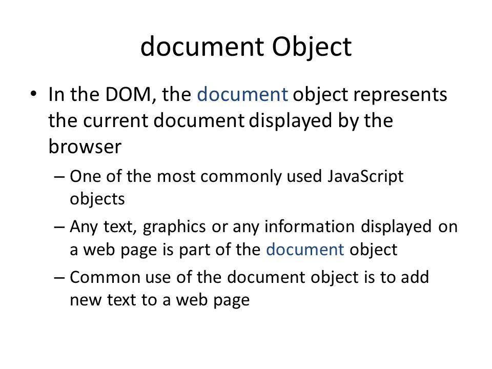 document Object In the DOM, the document object represents the current document displayed by the browser – One of the most commonly used JavaScript objects – Any text, graphics or any information displayed on a web page is part of the document object – Common use of the document object is to add new text to a web page