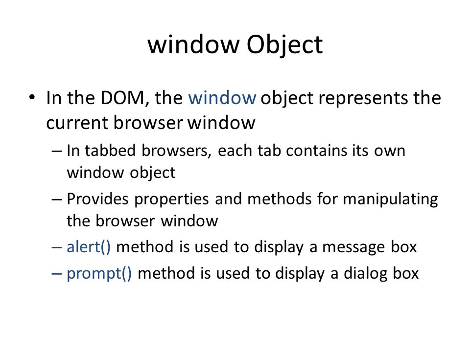 window Object In the DOM, the window object represents the current browser window – In tabbed browsers, each tab contains its own window object – Provides properties and methods for manipulating the browser window – alert() method is used to display a message box – prompt() method is used to display a dialog box