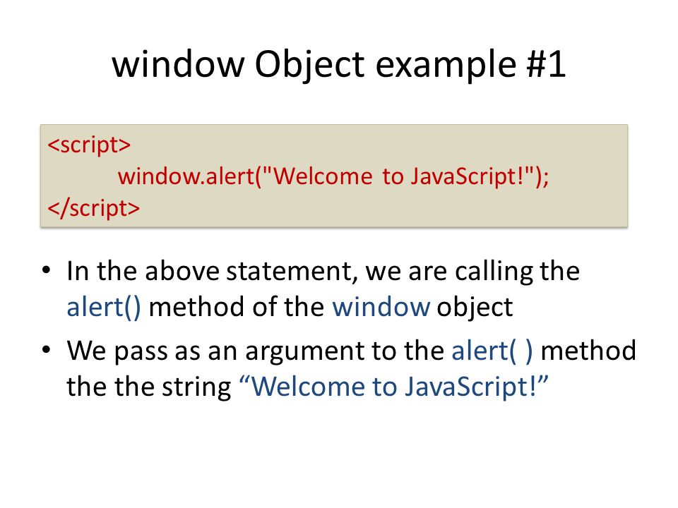 window Object example #1 In the above statement, we are calling the alert() method of the window object We pass as an argument to the alert( ) method the the string Welcome to JavaScript! window.alert( Welcome to JavaScript! ); window.alert( Welcome to JavaScript! );