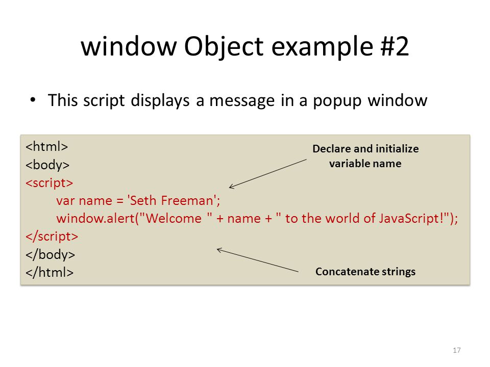 window Object example #2 This script displays a message in a popup window var name = Seth Freeman ; window.alert( Welcome + name + to the world of JavaScript! ); var name = Seth Freeman ; window.alert( Welcome + name + to the world of JavaScript! ); Declare and initialize variable name 17 Concatenate strings