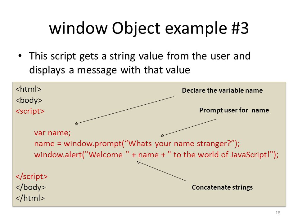 window Object example #3 This script gets a string value from the user and displays a message with that value var name; name = window.prompt( Whats your name stranger ); window.alert( Welcome + name + to the world of JavaScript! ); var name; name = window.prompt( Whats your name stranger ); window.alert( Welcome + name + to the world of JavaScript! ); Declare the variable name 18 Concatenate strings Prompt user for name