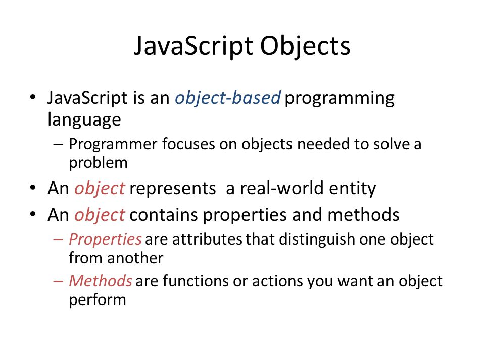 JavaScript Objects JavaScript is an object-based programming language – Programmer focuses on objects needed to solve a problem An object represents a real-world entity An object contains properties and methods – Properties are attributes that distinguish one object from another – Methods are functions or actions you want an object perform