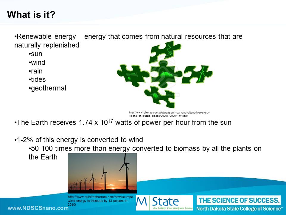 Renewable energy – energy that comes from natural resources that are naturally replenished sun wind rain tides geothermal The Earth receives 1.74 x watts of power per hour from the sun 1-2% of this energy is converted to wind times more than energy converted to biomass by all the plants on the Earth What is it.