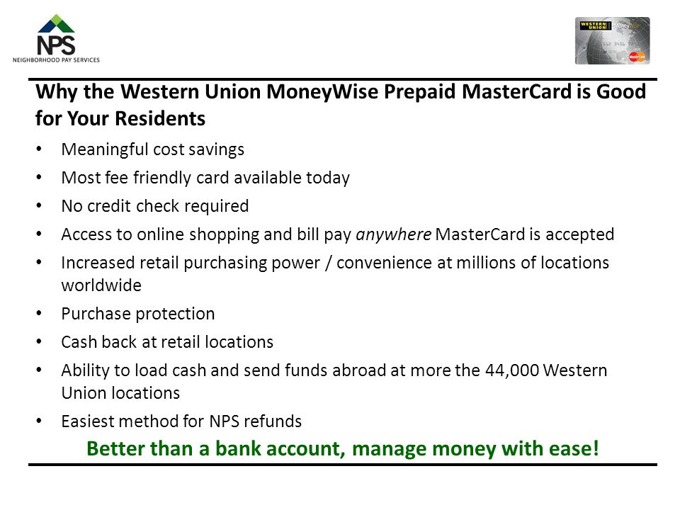 FREE WESTERN UNION® MONEYWISET PREPAID MASTERCARD WITH ENROLLMENT  NPS users will get a FREE Western Union® MoneyWiseT Prepaid MasterCard®  Residents will agree that their information will be shared with Western Union®  Resident will receive their card in the mail approximately 7 days after NPS enrollment  Activate card immediately to start taking advantage of all the great benefits  Preferred method for NPS refunds  Accepted anywhere Debit MasterCard is accepted, including online and at ATM’s  Virtual banking in your pocket  Free payroll direct deposit directly to your Prepaid MasterCard  Load cash at participating Western Union Agent locations  No bank account or credit check required  Manage your account online or over the phone  Protected by MasterCard’s Zero Liability Policy ACTIVATING YOUR CARD  Call # NPS REFUNDS  NPS will refund excess funds to a resident’s Western Union MoneyWise Prepaid MasterCard in the event of an extra pay period in a month OR if the resident is aware of excess funds in their account for other reasons, such as vacation pay  NPS will speak with the community before returning excess funds to a resident to determine if the resident owes money to the community for heat, water, etc.