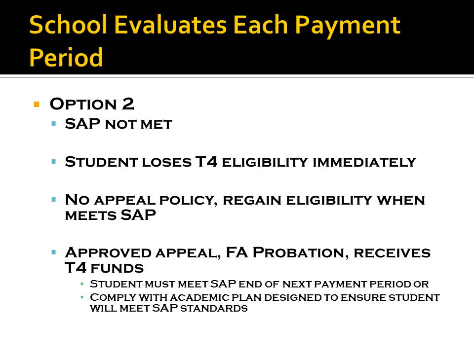  Option 2  SAP not met  Student loses T4 eligibility immediately  No appeal policy, regain eligibility when meets SAP  Approved appeal, FA Probation, receives T4 funds ▪ Student must meet SAP end of next payment period or ▪ Comply with academic plan designed to ensure student will meet SAP standards