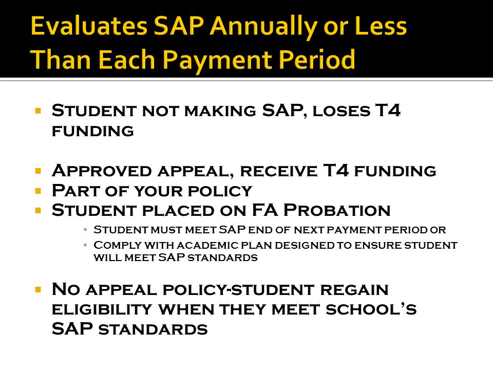  Student not making SAP, loses T4 funding  Approved appeal, receive T4 funding  Part of your policy  Student placed on FA Probation ▪ Student must meet SAP end of next payment period or ▪ Comply with academic plan designed to ensure student will meet SAP standards  No appeal policy-student regain eligibility when they meet school’s SAP standards