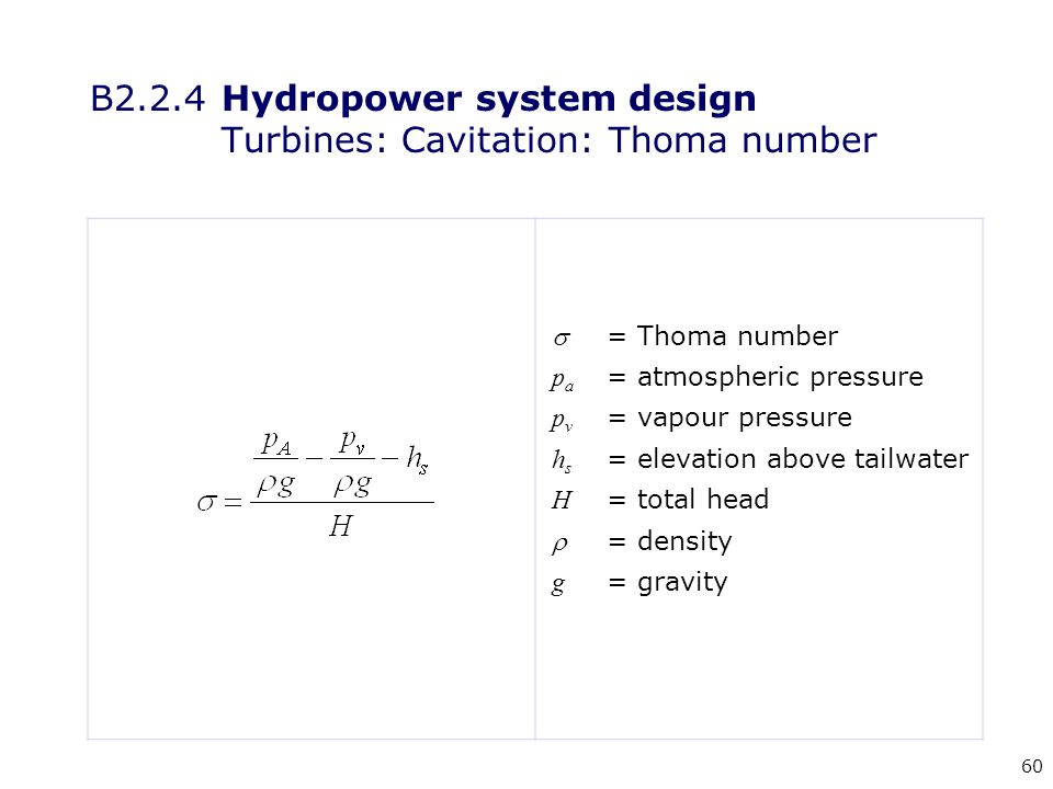 60 = Thoma number p a = atmospheric pressure p v = vapour pressure h s = elevation above tailwater H = total head  = density g = gravity B2.2.4 Hydropower system design Turbines: Cavitation: Thoma number