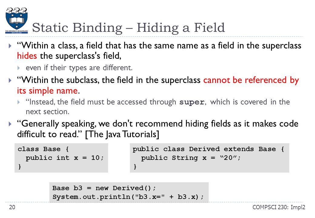Static Binding – Hiding a Field COMPSCI 230: Impl220  Within a class, a field that has the same name as a field in the superclass hides the superclass s field,  even if their types are different.
