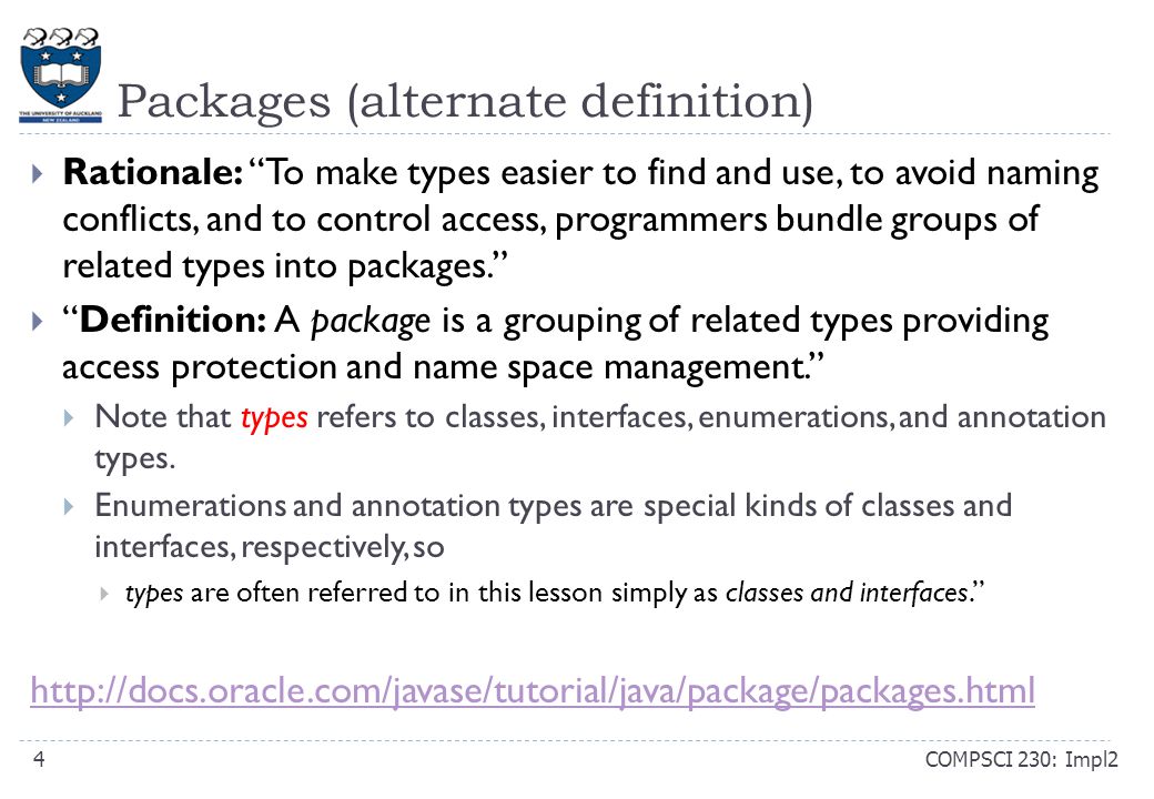 Packages (alternate definition) COMPSCI 230: Impl24  Rationale: To make types easier to find and use, to avoid naming conflicts, and to control access, programmers bundle groups of related types into packages.  Definition: A package is a grouping of related types providing access protection and name space management.  Note that types refers to classes, interfaces, enumerations, and annotation types.