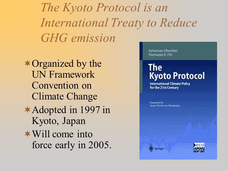 The Kyoto Protocol is an International Treaty to Reduce GHG emission  Organized by the UN Framework Convention on Climate Change  Adopted in 1997 in Kyoto, Japan  Will come into force early in 2005.