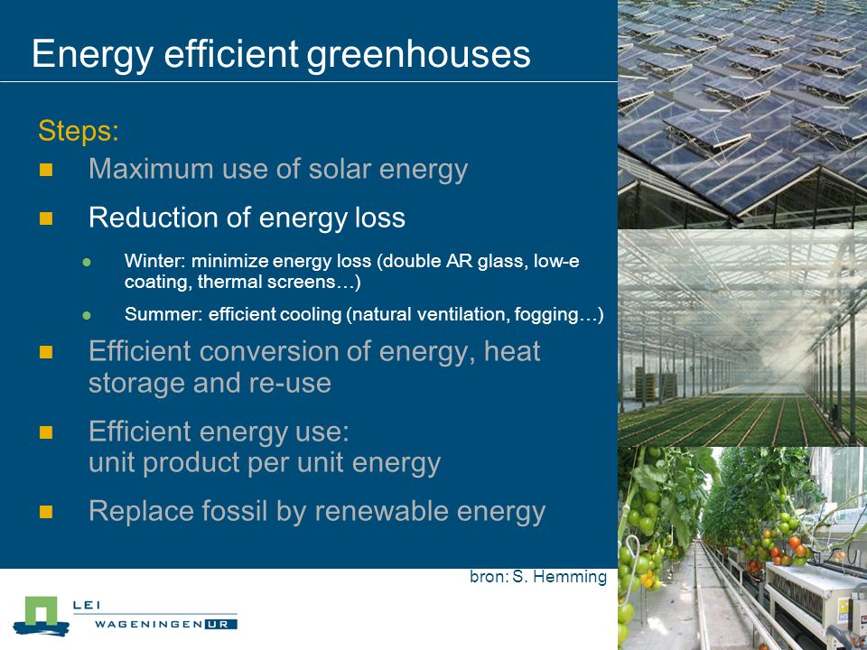 Energy efficient greenhouses Steps: Maximum use of solar energy Reduction of energy loss Winter: minimize energy loss (double AR glass, low-e coating, thermal screens…) Summer: efficient cooling (natural ventilation, fogging…) Efficient conversion of energy, heat storage and re-use Efficient energy use: unit product per unit energy Replace fossil by renewable energy bron: S.