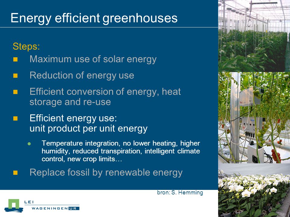 Energy efficient greenhouses Steps: Maximum use of solar energy Reduction of energy use Efficient conversion of energy, heat storage and re-use Efficient energy use: unit product per unit energy Temperature integration, no lower heating, higher humidity, reduced transpiration, intelligent climate control, new crop limits… Replace fossil by renewable energy bron: S.