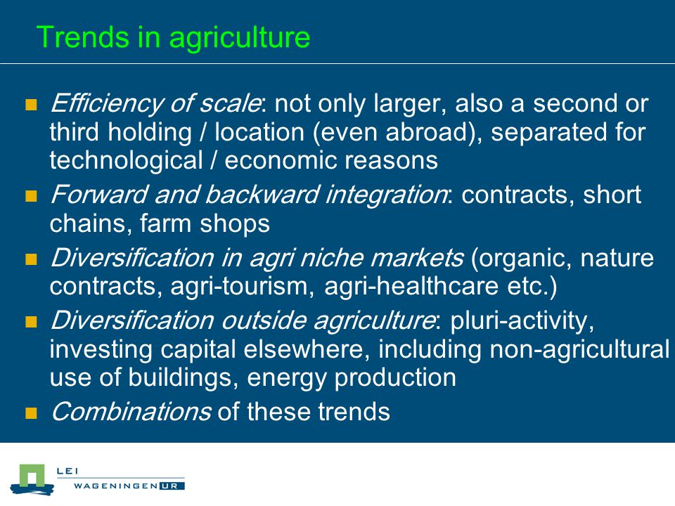 Trends in agriculture Efficiency of scale: not only larger, also a second or third holding / location (even abroad), separated for technological / economic reasons Forward and backward integration: contracts, short chains, farm shops Diversification in agri niche markets (organic, nature contracts, agri-tourism, agri-healthcare etc.) Diversification outside agriculture: pluri-activity, investing capital elsewhere, including non-agricultural use of buildings, energy production Combinations of these trends