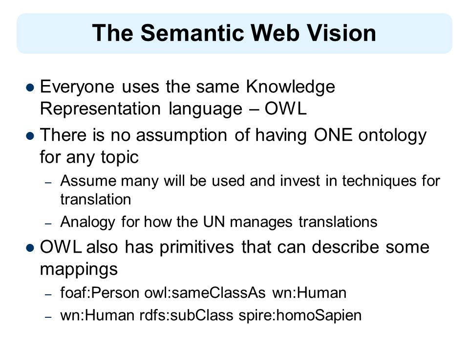 The Semantic Web Vision Everyone uses the same Knowledge Representation language – OWL There is no assumption of having ONE ontology for any topic – Assume many will be used and invest in techniques for translation – Analogy for how the UN manages translations OWL also has primitives that can describe some mappings – foaf:Person owl:sameClassAs wn:Human – wn:Human rdfs:subClass spire:homoSapien