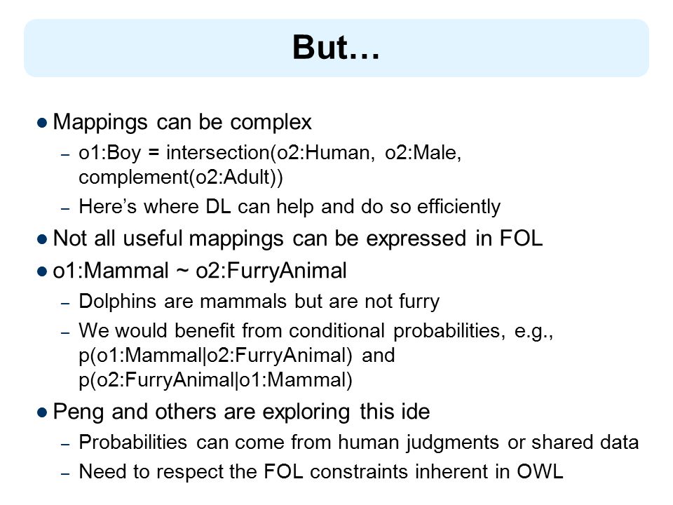 But… Mappings can be complex – o1:Boy = intersection(o2:Human, o2:Male, complement(o2:Adult)) – Here’s where DL can help and do so efficiently Not all useful mappings can be expressed in FOL o1:Mammal ~ o2:FurryAnimal – Dolphins are mammals but are not furry – We would benefit from conditional probabilities, e.g., p(o1:Mammal|o2:FurryAnimal) and p(o2:FurryAnimal|o1:Mammal) Peng and others are exploring this ide – Probabilities can come from human judgments or shared data – Need to respect the FOL constraints inherent in OWL