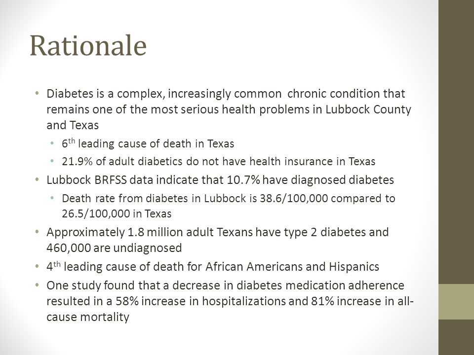Rationale Diabetes is a complex, increasingly common chronic condition that remains one of the most serious health problems in Lubbock County and Texas 6 th leading cause of death in Texas 21.9% of adult diabetics do not have health insurance in Texas Lubbock BRFSS data indicate that 10.7% have diagnosed diabetes Death rate from diabetes in Lubbock is 38.6/100,000 compared to 26.5/100,000 in Texas Approximately 1.8 million adult Texans have type 2 diabetes and 460,000 are undiagnosed 4 th leading cause of death for African Americans and Hispanics One study found that a decrease in diabetes medication adherence resulted in a 58% increase in hospitalizations and 81% increase in all- cause mortality