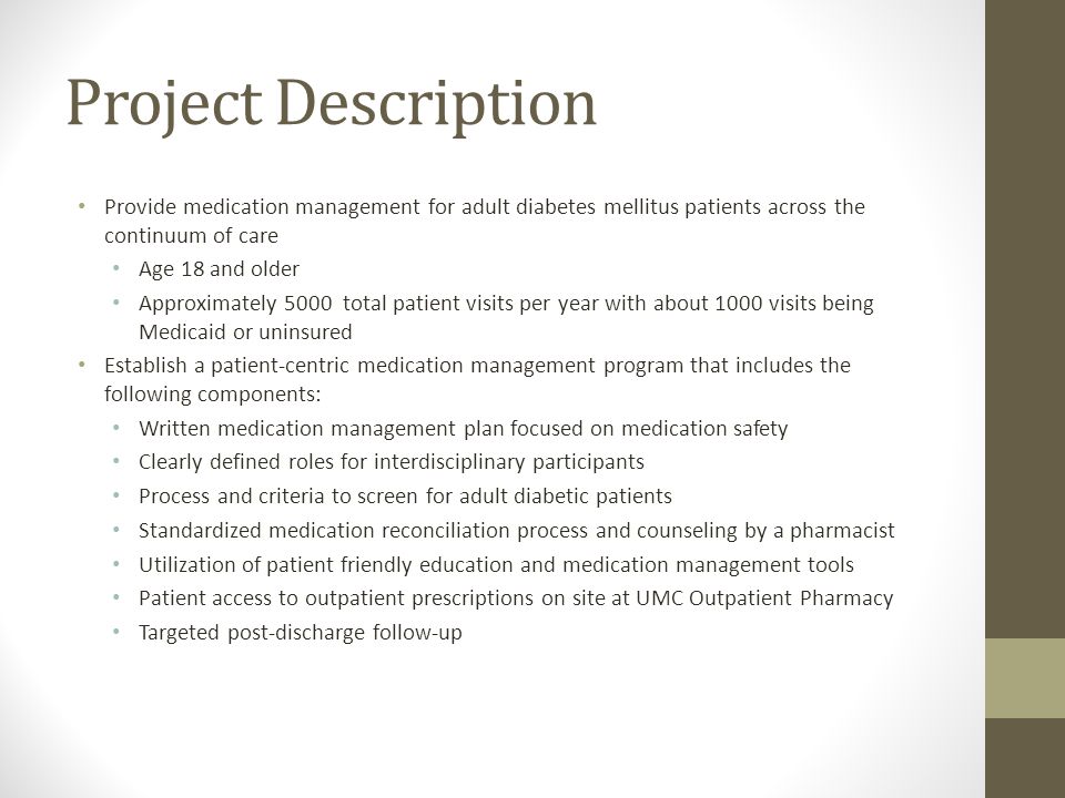 Project Description Provide medication management for adult diabetes mellitus patients across the continuum of care Age 18 and older Approximately 5000 total patient visits per year with about 1000 visits being Medicaid or uninsured Establish a patient-centric medication management program that includes the following components: Written medication management plan focused on medication safety Clearly defined roles for interdisciplinary participants Process and criteria to screen for adult diabetic patients Standardized medication reconciliation process and counseling by a pharmacist Utilization of patient friendly education and medication management tools Patient access to outpatient prescriptions on site at UMC Outpatient Pharmacy Targeted post-discharge follow-up