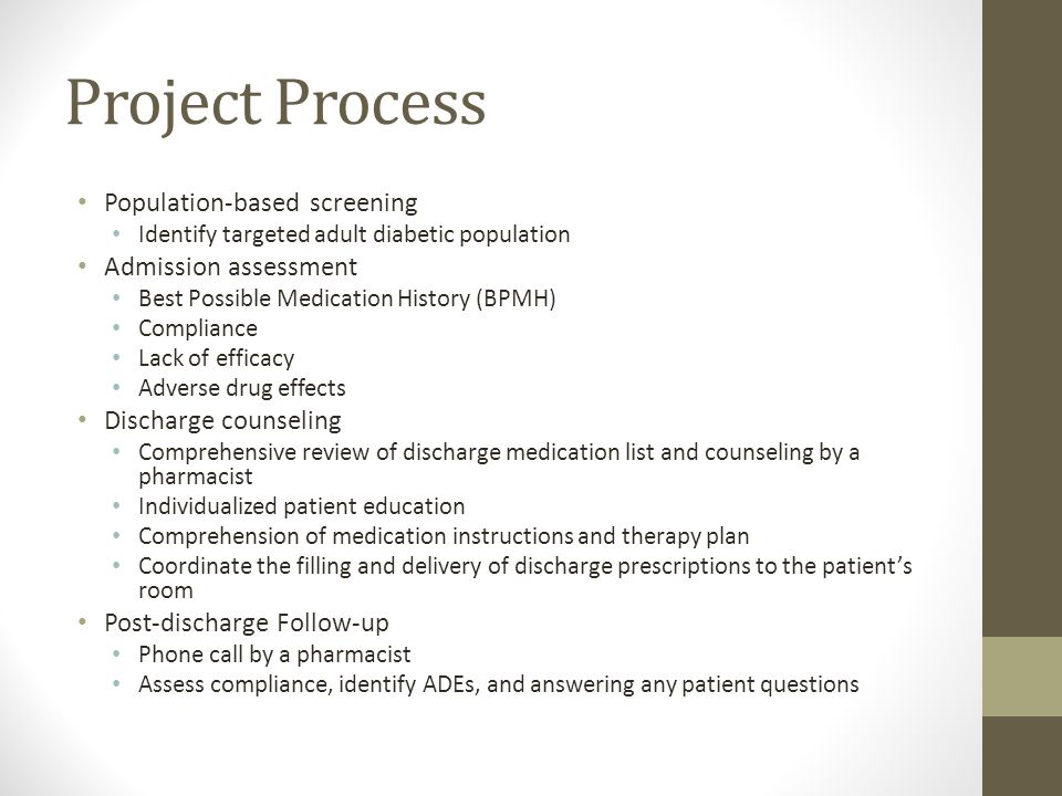 Project Process Population-based screening Identify targeted adult diabetic population Admission assessment Best Possible Medication History (BPMH) Compliance Lack of efficacy Adverse drug effects Discharge counseling Comprehensive review of discharge medication list and counseling by a pharmacist Individualized patient education Comprehension of medication instructions and therapy plan Coordinate the filling and delivery of discharge prescriptions to the patient’s room Post-discharge Follow-up Phone call by a pharmacist Assess compliance, identify ADEs, and answering any patient questions