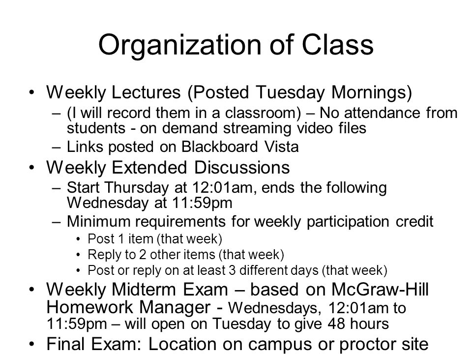 Organization of Class Weekly Lectures (Posted Tuesday Mornings) –(I will record them in a classroom) – No attendance from students - on demand streaming video files –Links posted on Blackboard Vista Weekly Extended Discussions –Start Thursday at 12:01am, ends the following Wednesday at 11:59pm –Minimum requirements for weekly participation credit Post 1 item (that week) Reply to 2 other items (that week) Post or reply on at least 3 different days (that week) Weekly Midterm Exam – based on McGraw-Hill Homework Manager - Wednesdays, 12:01am to 11:59pm – will open on Tuesday to give 48 hours Final Exam: Location on campus or proctor site