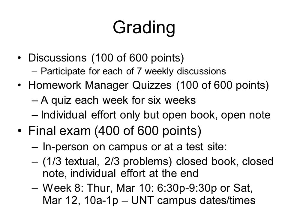 Grading Discussions (100 of 600 points) –Participate for each of 7 weekly discussions Homework Manager Quizzes (100 of 600 points) –A quiz each week for six weeks –Individual effort only but open book, open note Final exam (400 of 600 points) –In-person on campus or at a test site: –(1/3 textual, 2/3 problems) closed book, closed note, individual effort at the end –Week 8: Thur, Mar 10: 6:30p-9:30p or Sat, Mar 12, 10a-1p – UNT campus dates/times