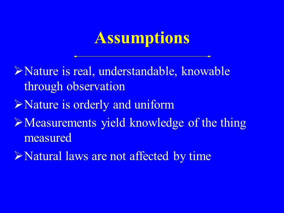 Assumptions  Nature is real, understandable, knowable through observation  Nature is orderly and uniform  Measurements yield knowledge of the thing measured  Natural laws are not affected by time