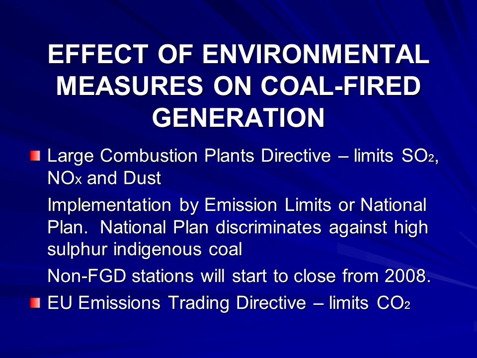 EFFECT OF ENVIRONMENTAL MEASURES ON COAL-FIRED GENERATION Large Combustion Plants Directive – limits SO 2, NO X and Dust Implementation by Emission Limits or National Plan.