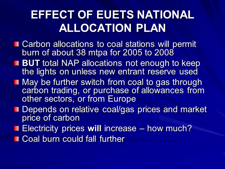 EFFECT OF EUETS NATIONAL ALLOCATION PLAN Carbon allocations to coal stations will permit burn of about 38 mtpa for 2005 to 2008 BUT total NAP allocations not enough to keep the lights on unless new entrant reserve used May be further switch from coal to gas through carbon trading, or purchase of allowances from other sectors, or from Europe Depends on relative coal/gas prices and market price of carbon Electricity prices will increase – how much.