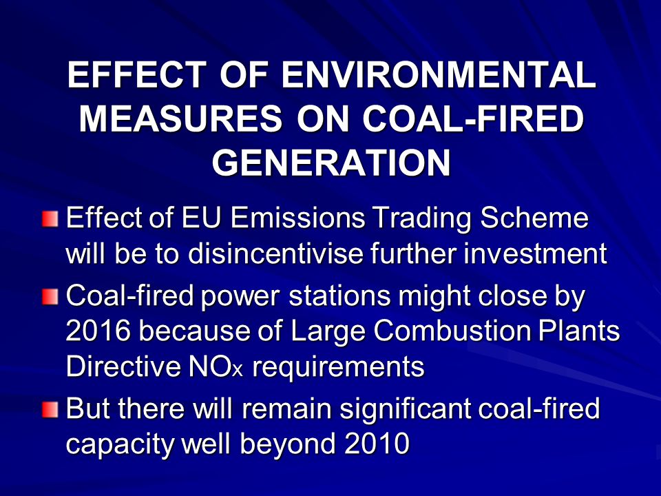 EFFECT OF ENVIRONMENTAL MEASURES ON COAL-FIRED GENERATION Effect of EU Emissions Trading Scheme will be to disincentivise further investment Coal-fired power stations might close by 2016 because of Large Combustion Plants Directive NO X requirements But there will remain significant coal-fired capacity well beyond 2010