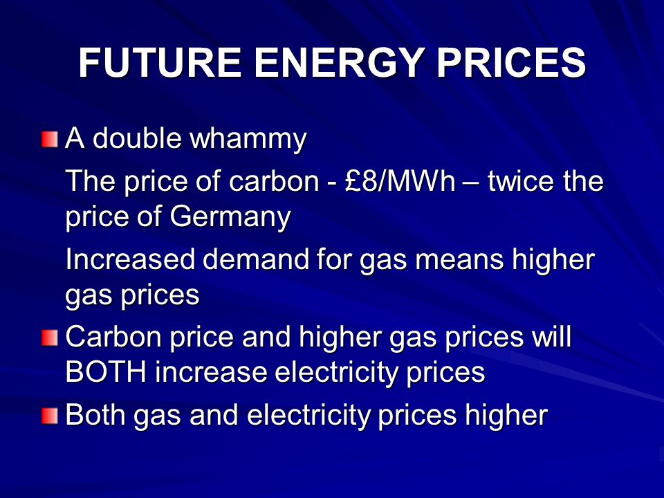 FUTURE ENERGY PRICES A double whammy The price of carbon - £8/MWh – twice the price of Germany Increased demand for gas means higher gas prices Carbon price and higher gas prices will BOTH increase electricity prices Both gas and electricity prices higher