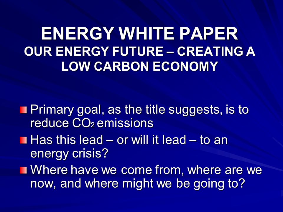 ENERGY WHITE PAPER OUR ENERGY FUTURE – CREATING A LOW CARBON ECONOMY Primary goal, as the title suggests, is to reduce CO 2 emissions Has this lead – or will it lead – to an energy crisis.