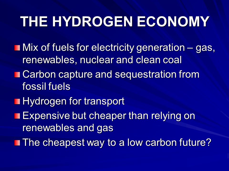 THE HYDROGEN ECONOMY Mix of fuels for electricity generation – gas, renewables, nuclear and clean coal Carbon capture and sequestration from fossil fuels Hydrogen for transport Expensive but cheaper than relying on renewables and gas The cheapest way to a low carbon future