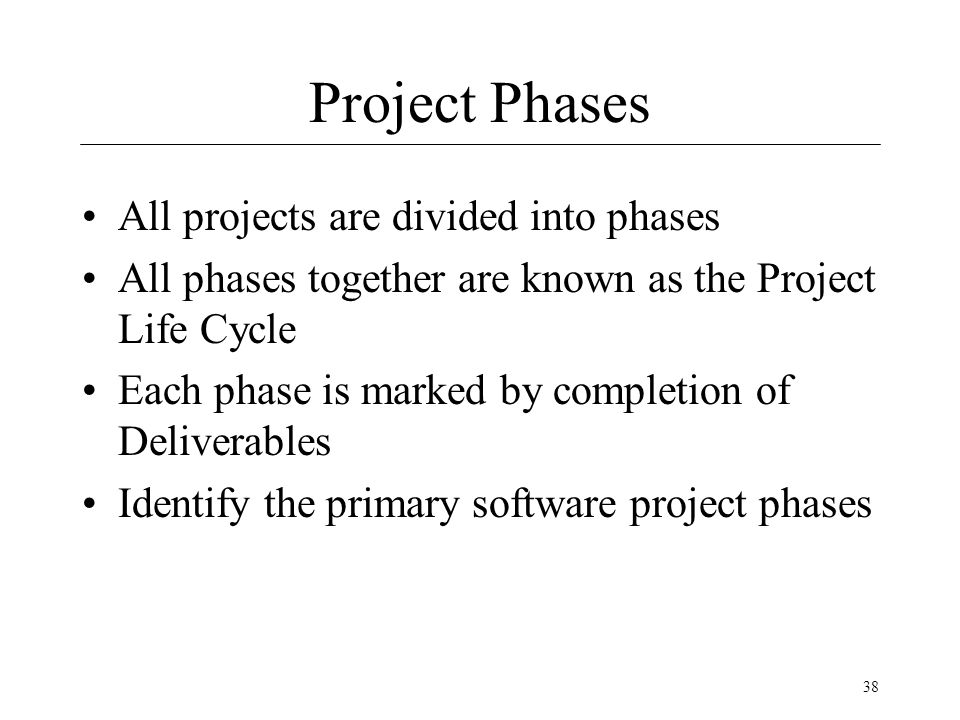 38 Project Phases All projects are divided into phases All phases together are known as the Project Life Cycle Each phase is marked by completion of Deliverables Identify the primary software project phases
