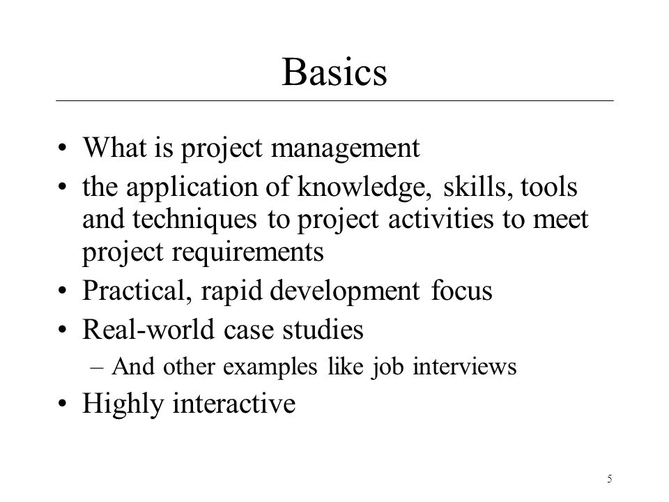 5 Basics What is project management the application of knowledge, skills, tools and techniques to project activities to meet project requirements Practical, rapid development focus Real-world case studies –And other examples like job interviews Highly interactive