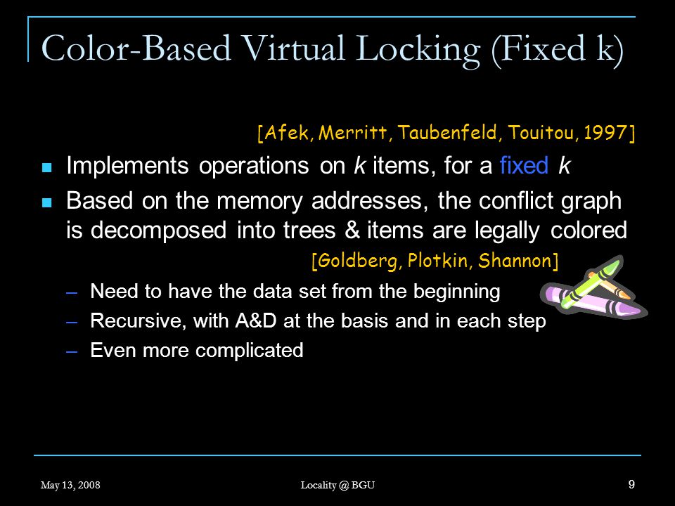 May 13, 2008 BGU 9 [Afek, Merritt, Taubenfeld, Touitou, 1997] Implements operations on k items, for a fixed k Based on the memory addresses, the conflict graph is decomposed into trees & items are legally colored [Goldberg, Plotkin, Shannon] –Need to have the data set from the beginning –Recursive, with A&D at the basis and in each step –Even more complicated Color-Based Virtual Locking (Fixed k)
