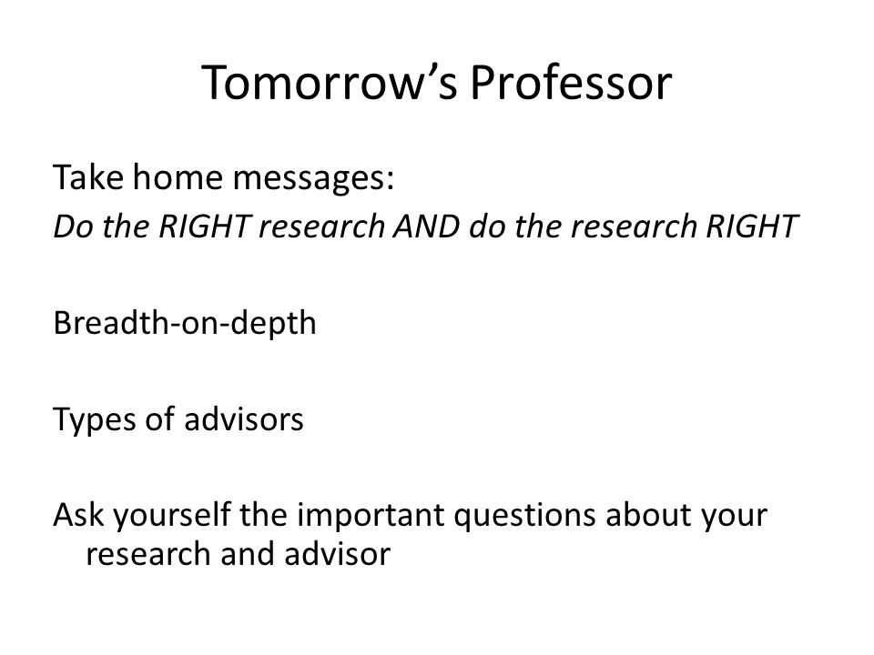 Tomorrow’s Professor Take home messages: Do the RIGHT research AND do the research RIGHT Breadth-on-depth Types of advisors Ask yourself the important questions about your research and advisor