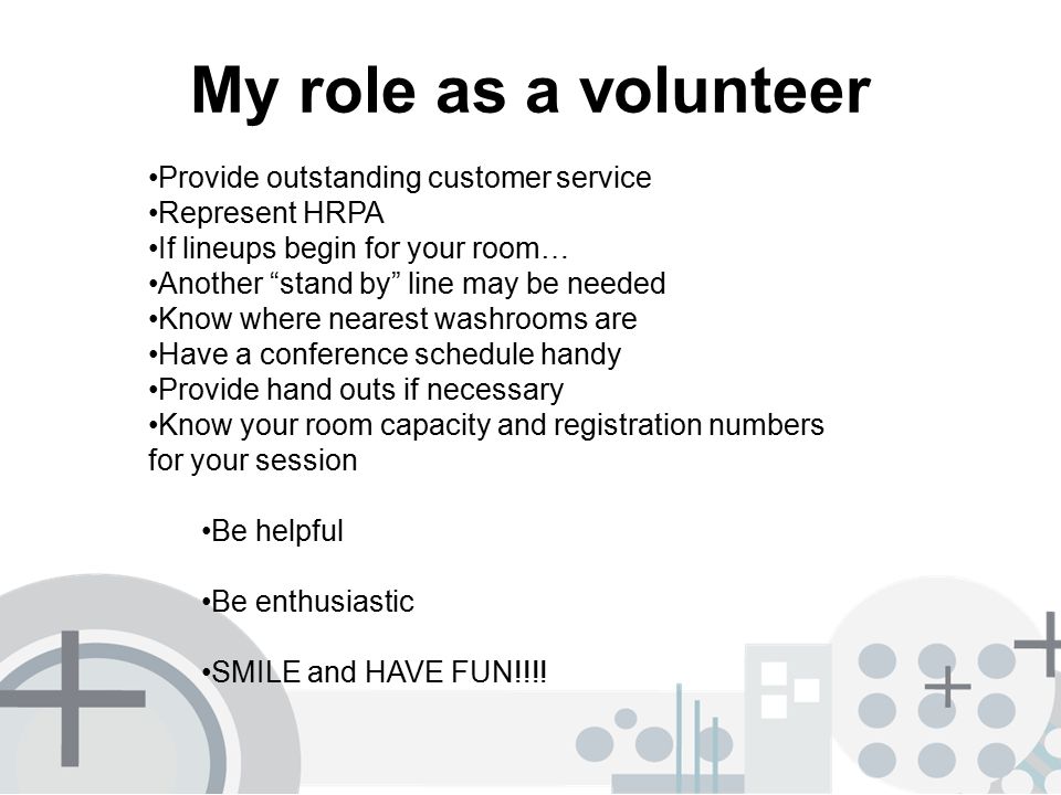My role as a volunteer Provide outstanding customer service Represent HRPA If lineups begin for your room… Another stand by line may be needed Know where nearest washrooms are Have a conference schedule handy Provide hand outs if necessary Know your room capacity and registration numbers for your session Be helpful Be enthusiastic SMILE and HAVE FUN!!!!