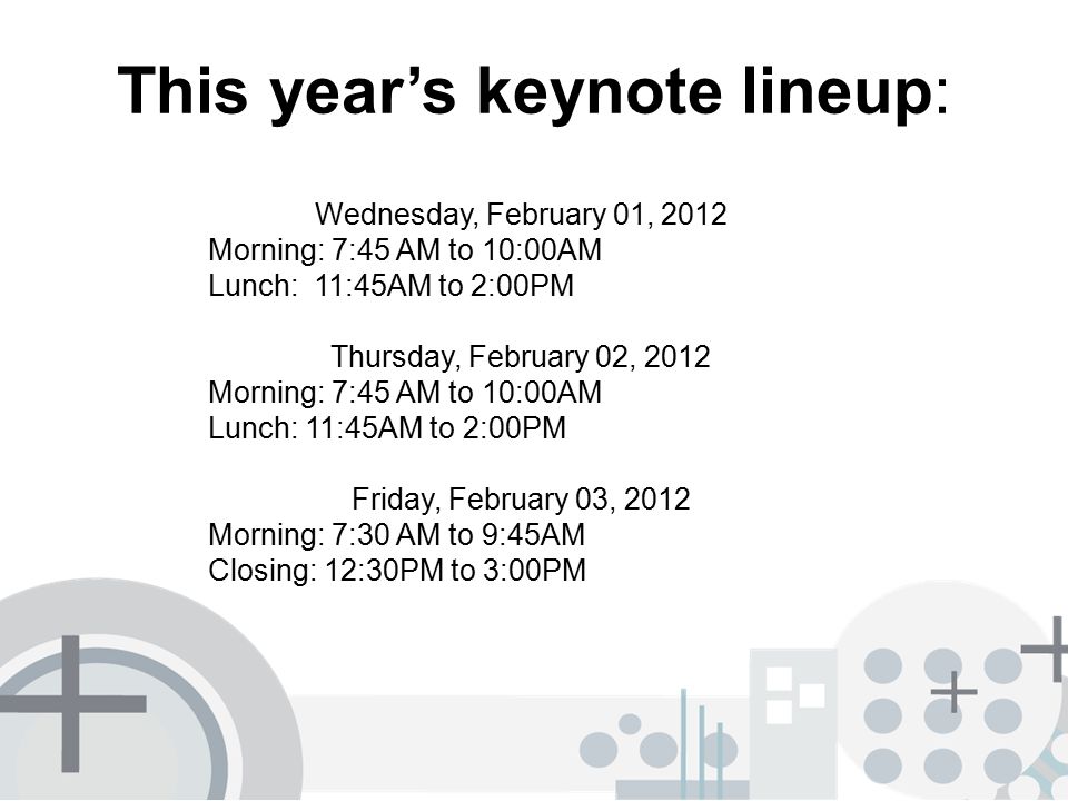 This year’s keynote lineup: Wednesday, February 01, 2012 Morning: 7:45 AM to 10:00AM Lunch: 11:45AM to 2:00PM Thursday, February 02, 2012 Morning: 7:45 AM to 10:00AM Lunch: 11:45AM to 2:00PM Friday, February 03, 2012 Morning: 7:30 AM to 9:45AM Closing: 12:30PM to 3:00PM