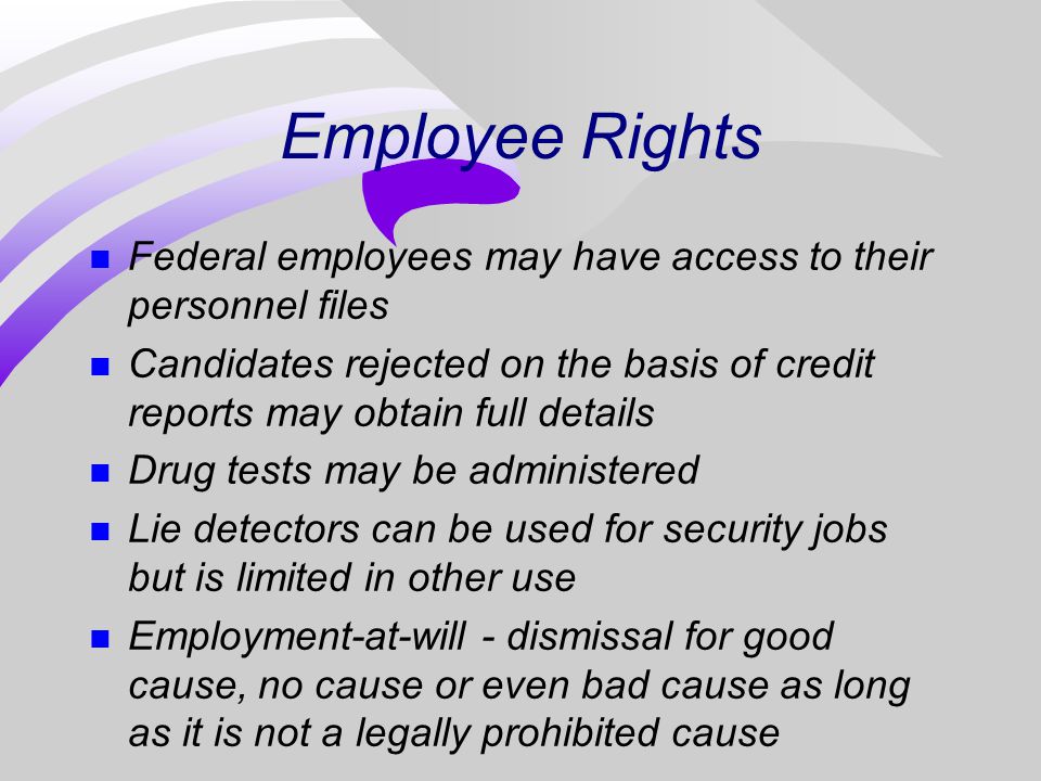 Employee Rights n Federal employees may have access to their personnel files n Candidates rejected on the basis of credit reports may obtain full details n Drug tests may be administered n Lie detectors can be used for security jobs but is limited in other use n Employment-at-will - dismissal for good cause, no cause or even bad cause as long as it is not a legally prohibited cause