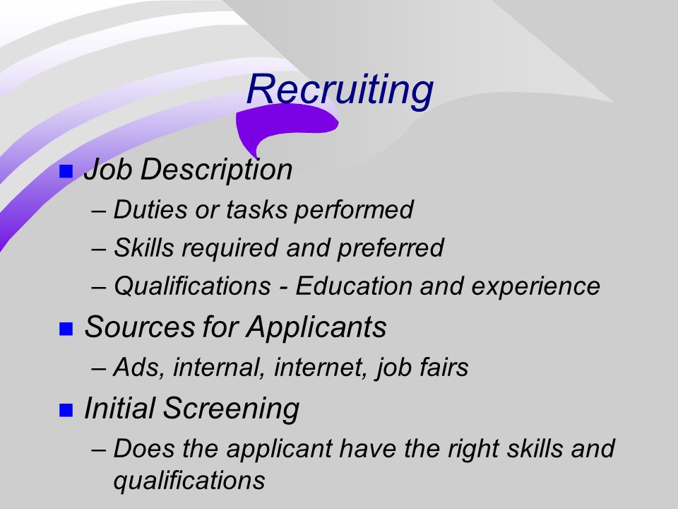 Recruiting n Job Description –Duties or tasks performed –Skills required and preferred –Qualifications - Education and experience n Sources for Applicants –Ads, internal, internet, job fairs n Initial Screening –Does the applicant have the right skills and qualifications
